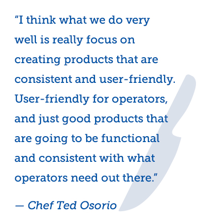 Image of knife outline and text of a quote from Chef Ted “I think what we do very well is really focus on creating products that are consistent and user-friendly. User-friendly for operators, and just good products that are going to be functional and consistent with what operators need out there.” – Chef Ted Osorio