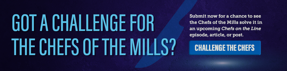 Got a challenge for the Chefs of the Mills? Submit now for a chance to see the Chefs of the Mills solve it on an upcoming Chefs on the Line episode, article, or post.