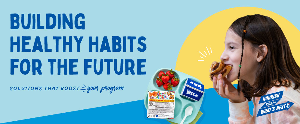 •	Building healthy habits for the future. Solutions that boost your program. Nourish Kids for What’s Next logo with General Mills logo. Female student smiling and taking a bit from a cinnamon roll shown with a school meal tray with strawberries, milk carton, package of Cinnamon Toast Crunch cereal and a spoon on a blue and yellow background.
